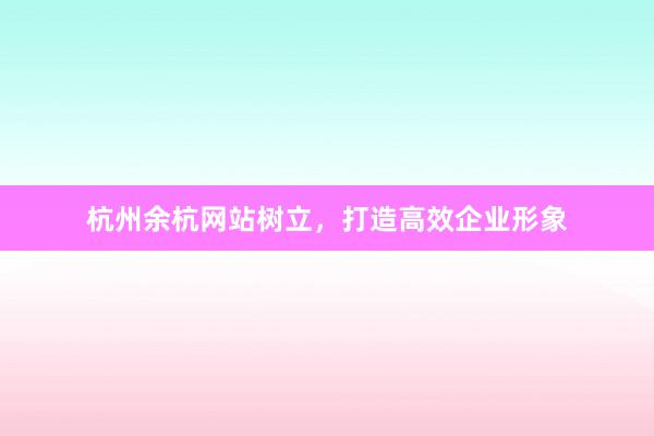 杭州余杭网站树立，打造高效企业形象