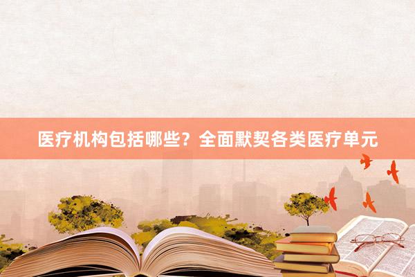 医疗机构包括哪些？全面默契各类医疗单元